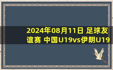 2024年08月11日 足球友谊赛 中国U19vs伊朗U19 全场录像